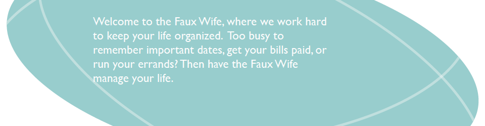 Welcome to the Faux Wife, where we work hard to keep your life organized. Too busy to remember important dates, get your bills paid, or run your errands? Then have the Faux Wife manage your life.