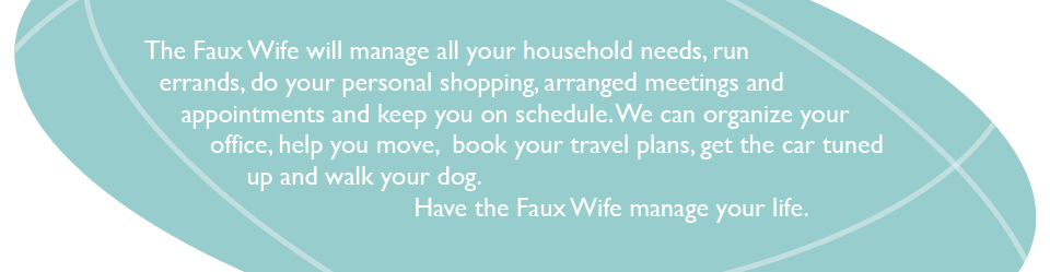 The Faux Wife will manage all your household needs, run errands, do your personal shopping, arranged meetings and appointments and keep you on schedule.   We can organize your office, help you move,  book your travel plans, get the car tuned up and walk your dog.  Have the Faux Wife manage your life. 